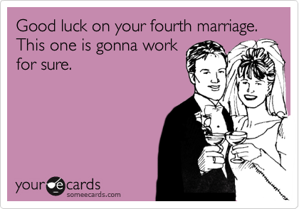 Good luck on your fourth marriage. This one is gonna work
for sure.