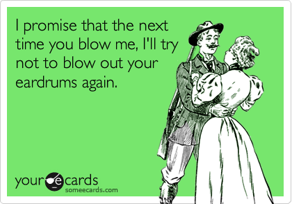 I promise that the next
time you blow me, I'll try
not to blow out your
eardrums again.
