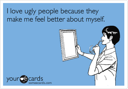 I love ugly people because they make me feel better about myself.