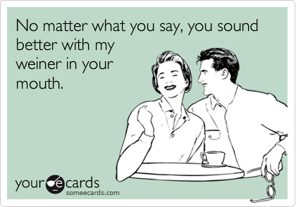 No matter what you say, you sound better with my
weiner in your
mouth.