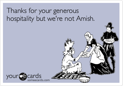 Thanks for your generous  hospitality but we're not Amish.