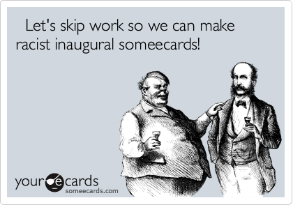   Let's skip work so we can make racist inaugural someecards!