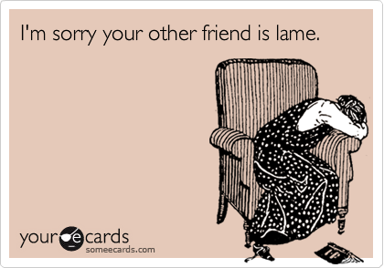 I'm sorry your other friend is lame.