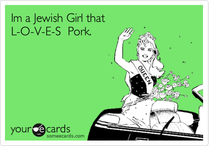 Im a Jewish Girl that   L-O-V-E-S  Pork.
