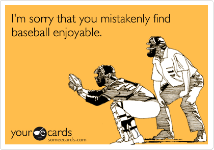 I'm sorry that you mistakenly find baseball enjoyable.