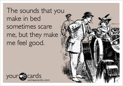 The sounds that you
make in bed
sometimes scare
me, but they make
me feel good.
