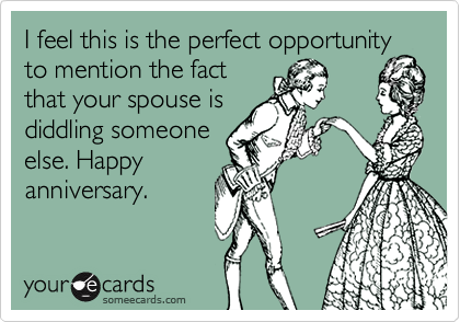 I feel this is the perfect opportunity
to mention the fact
that your spouse is
diddling someone
else. Happy
anniversary.