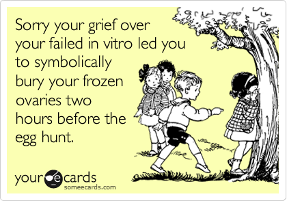 Sorry your grief over 
your failed in vitro led you
to symbolically
bury your frozen
ovaries two
hours before the
egg hunt.