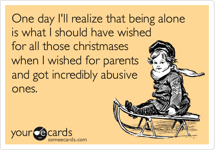 One day I'll realize that being alone is what I should have wishedfor all those christmaseswhen I wished for parentsand got incredibly abusiveones.