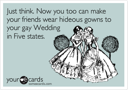 Just think. Now you too can make your friends wear hideous gowns to your gay Weddingin Five states.