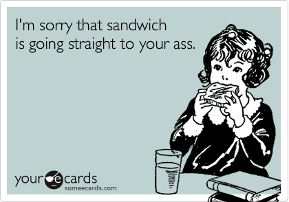 I'm sorry that sandwich
is going straight to your ass.