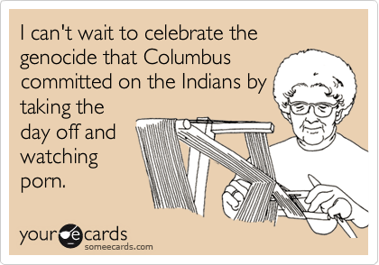 I can't wait to celebrate the genocide that Columbus
committed on the Indians by
taking the
day off and
watching
porn.