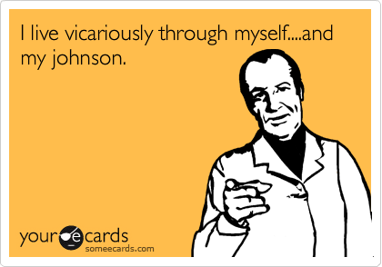 I live vicariously through myself....and my johnson.
