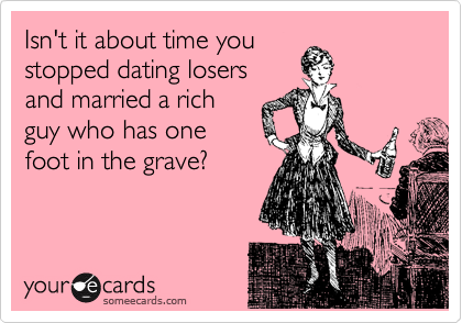 Isn't it about time you
stopped dating losers
and married a rich
guy who has one
foot in the grave?