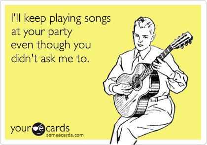 I'll keep playing songs
at your party
even though you 
didn't ask me to.