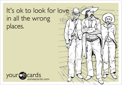 It's ok to look for love
in all the wrong
places.