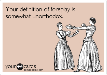 Your definition of foreplay is somewhat unorthodox.