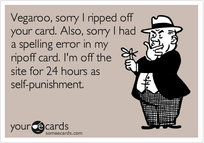 Vegaroo, sorry I ripped off
your card. Also, sorry I had 
a spelling error in my
ripoff card. I'm off the
site for 24 hours as
self-punishment.