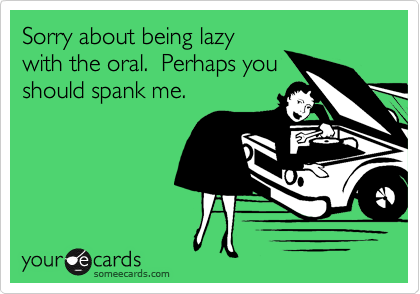 Sorry about being lazywith the oral.  Perhaps youshould spank me.