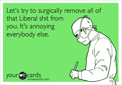 Let's try to surgically remove all of that Liberal shit from
you. It's annoying
everybody else.