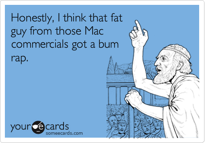 Honestly, I think that fat
guy from those Mac
commercials got a bum
rap.