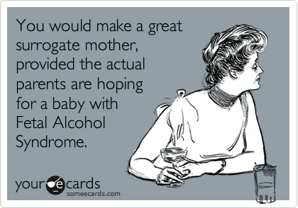 You would make a great 
surrogate mother,
provided the actual
parents are hoping
for a baby with
Fetal Alcohol
Syndrome.