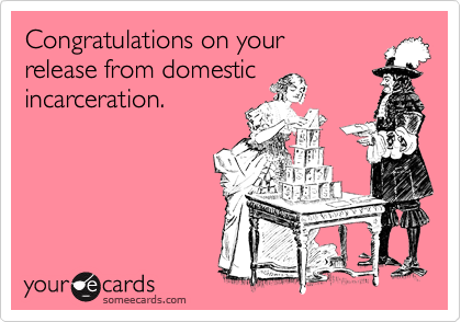 Congratulations on your
release from domestic
incarceration.
