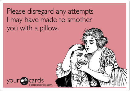 Please disregard any attempts 
I may have made to smother 
you with a pillow.