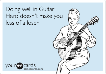 Doing well in Guitar
Hero doesn't make you
less of a loser.