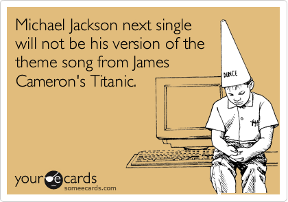 Michael Jackson next single
will not be his version of the
theme song from James
Cameron's Titanic.