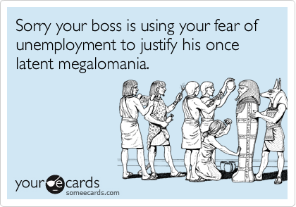 Sorry your boss is using your fear of unemployment to justify his once latent megalomania.