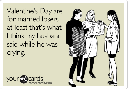 Valentine's Day are
for married losers,
at least that's what
I think my husband
said while he was
crying.
