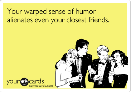 Your warped sense of humor alienates even your closest friends.