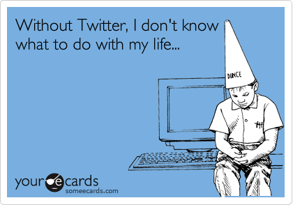 Without Twitter, I don't know
what to do with my life...