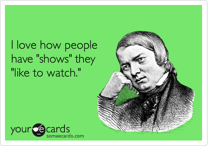 

I love how people 
have "shows" they 
"like to watch."