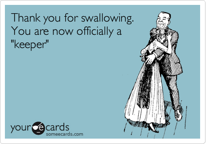 Thank you for swallowing.
You are now officially a
"keeper"