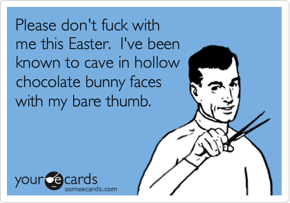 Please don't fuck with me this Easter.  I've been known to cave in hollow chocolate bunny faceswith my bare thumb.