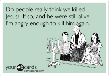 Do people really think we killed Jesus?  If so, and he were still alive, I'm angry enough to kill him again.