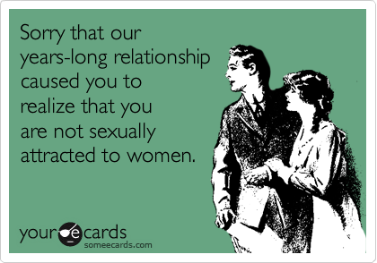 Sorry that our
years-long relationship
caused you to
realize that you
are not sexually
attracted to women.