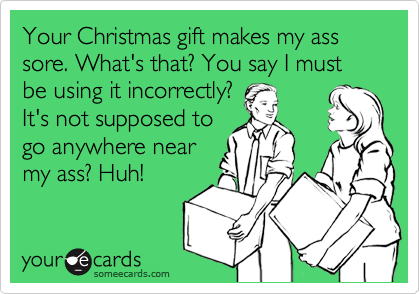 Your Christmas gift makes my ass sore. What's that? You say I must be using it incorrectly?It's not supposed togo anywhere nearmy ass? Huh!