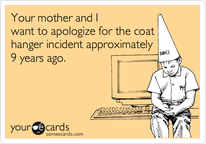 Your mother and I
want to apologize for the coat
hanger incident approximately
9 years ago.