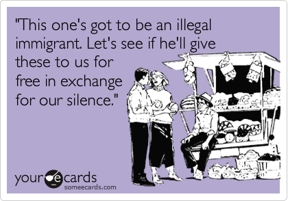 "This one's got to be an illegal immigrant. Let's see if he'll give
these to us for
free in exchange
for our silence."