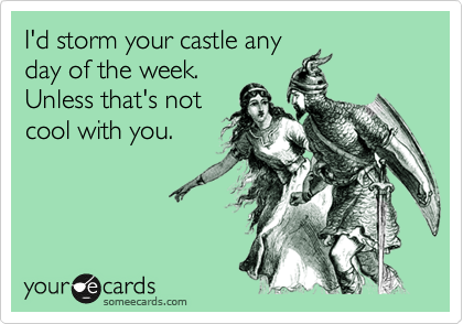 I'd storm your castle anyday of the week.Unless that's notcool with you.