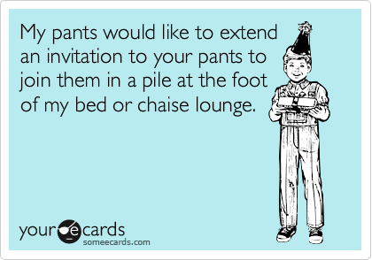 My pants would like to extend
an invitation to your pants to
join them in a pile at the foot
of my bed or chaise lounge.