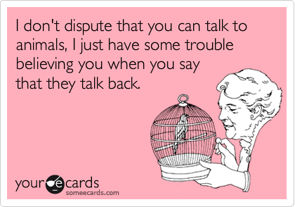 I don't dispute that you can talk to animals, I just have some trouble believing you when you say
that they talk back.