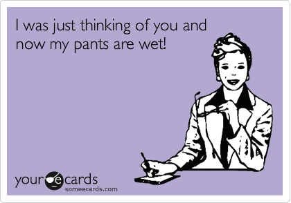 I was just thinking of you and
now my pants are wet!