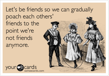 Let's be friends so we can gradually poach each others'
friends to the
point we're
not friends
anymore.