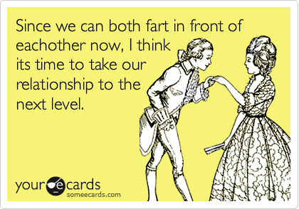 Since we can both fart in front of
eachother now, I think
its time to take our
relationship to the
next level. 