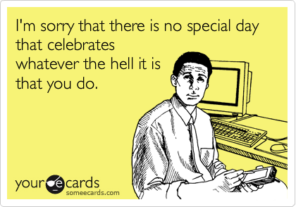 I'm sorry that there is no special day  that celebrates
whatever the hell it is
that you do.