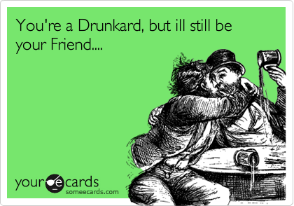 You're a Drunkard, but ill still be your Friend....
